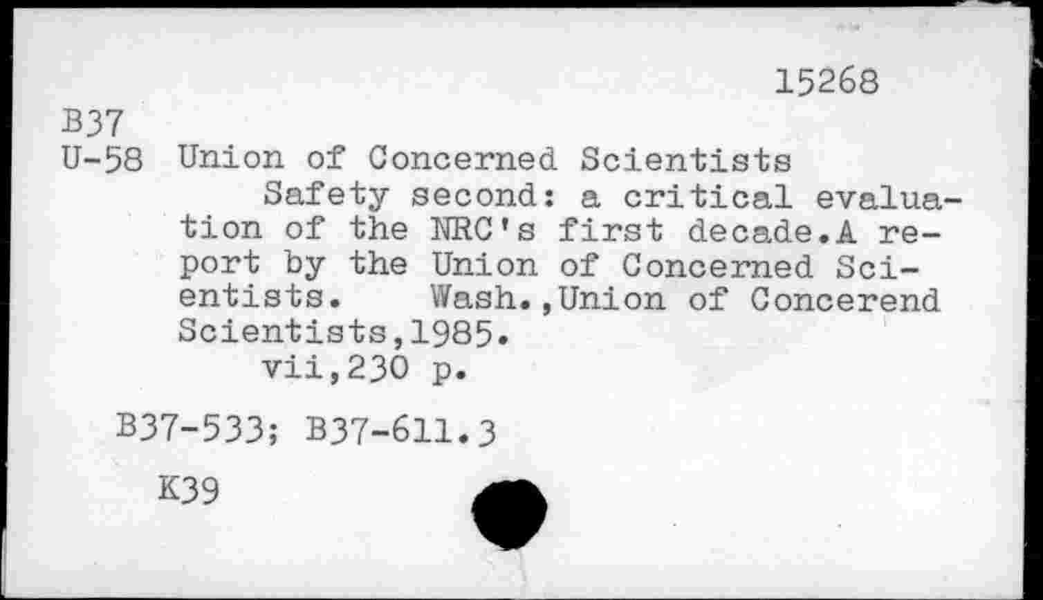 ﻿15268
B37
U-58 Union of Concerned Scientists
Safety second: a critical evaluation of the NRC’s first decade.A report by the Union of Concerned Scientists. Wash.,Union of Concerend Scientists,1985.
vii,230 p.
B37-533; B37-611.3
K39